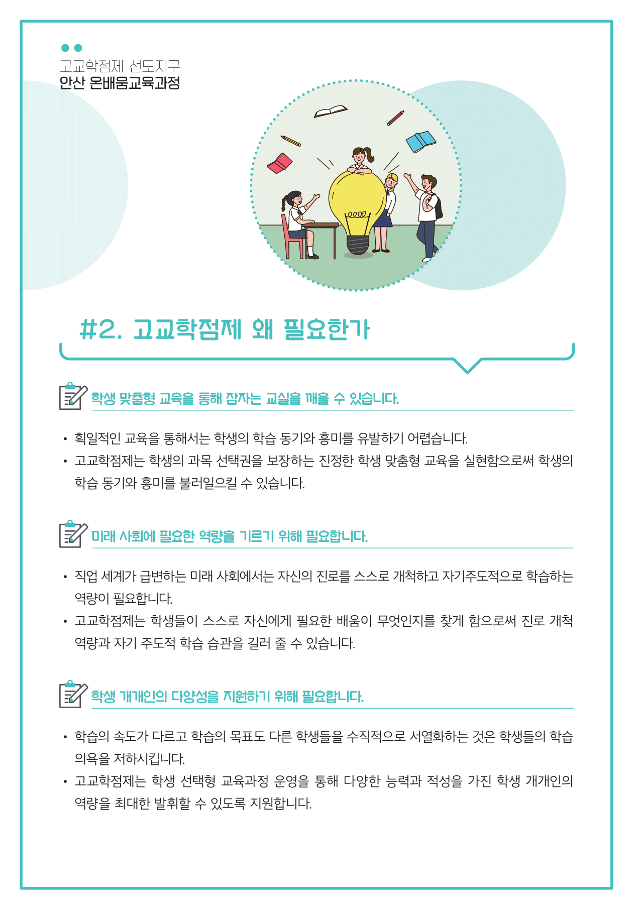 고교학점제 선도지구 안산 온배움교육과정  고교학점제 왜 필요한가 학생 맞춤형 교육를 통해 잠자는 교실을 깨울 수 있습니다. 획일적인 교육을 통해서는 학생의 학습 동기와 흥미를 유발하기 어렵습니다. 고교학점제는 학생의 과목 선택권을 보장하는 진정한 학생 맞춤형 교육을 실현함으로써 학생의 학습 동기와 흥미를 불러일으킬 수 있습니다  미래 사회에 필요한 역량을 기르기 위해 필요합니다. 직업 세계가 급변하는 미래 사회에서는 자신의 진로를 스스로 개척하고 자기주도적으로 학습하는 역량이 필요합니다. 고교학점제는 학생들이 스스로 자신에게 필요한 배움이 무엇인지를 찾게 함으로써 진로 개척 역량과 자기 주도적 학습 습관을 길러 줄 수 있습니다   학생 개개인의 다양성을 지원하기 위해 필요합니다. 학습의 속도가 다르고 학습의 목표도 다른 학생들을 수직적으로 서열화하는 것은 학생들의 학습 의욕을 저하시킵니다. 고교학점제는 학생 선택형 교육과정 운영을 통해 다양한 능력과 적성을 가진 학생 개개인의 역량을 최대한 발휘할 수 있도록 지원합니다.
